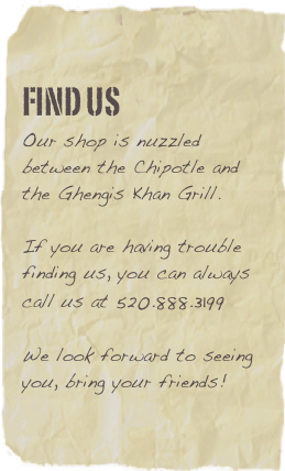 FIND US
Our shop is nuzzled between the Chipotle and the Ghengis Khan Grill.If you are having trouble finding us, you can always call us at 520.888.3199We look forward to seeing you, bring your friends!